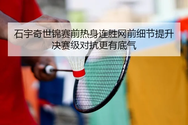 石宇奇世锦赛前热身连胜网前细节提升决赛级对抗更有底气