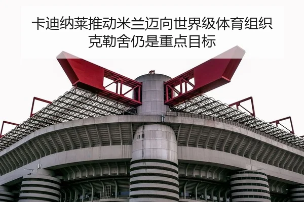 卡迪纳莱推动米兰迈向世界级体育组织 克勒舍仍是重点目标